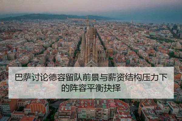 巴萨讨论德容留队前景与薪资结构压力下的阵容平衡抉择