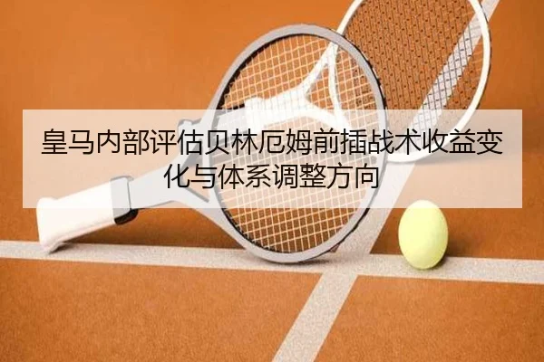 皇马内部评估贝林厄姆前插战术收益变化与体系调整方向
