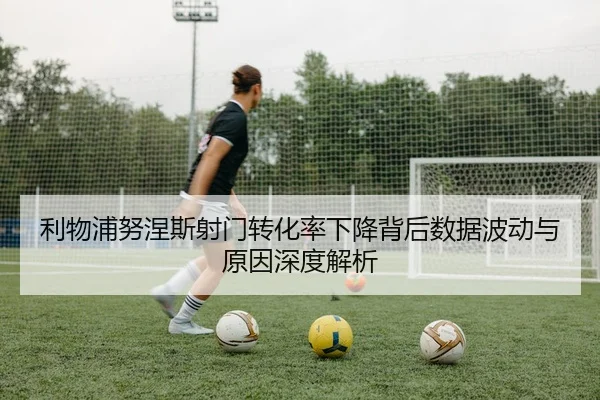 利物浦努涅斯射门转化率下降背后数据波动与原因深度解析