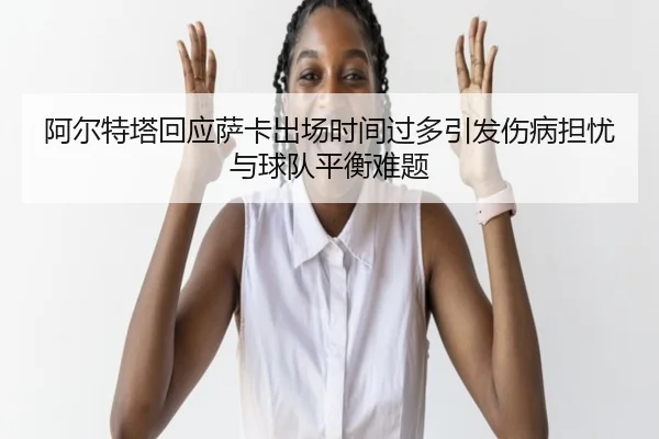 阿尔特塔回应萨卡出场时间过多引发伤病担忧与球队平衡难题