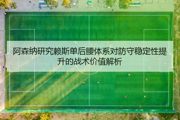 阿森纳研究赖斯单后腰体系对防守稳定性提升的战术价值解析