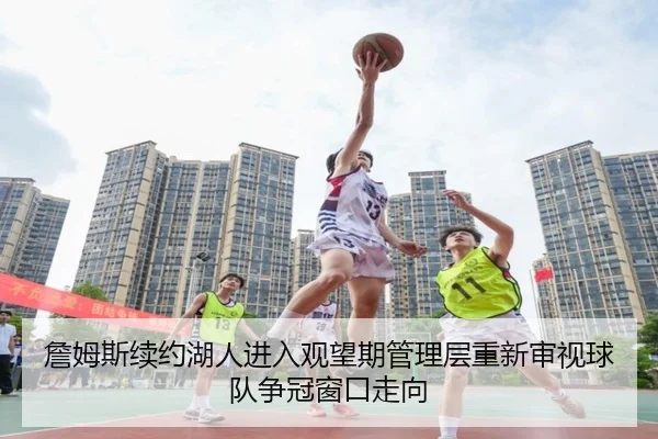 詹姆斯续约湖人进入观望期管理层重新审视球队争冠窗口走向